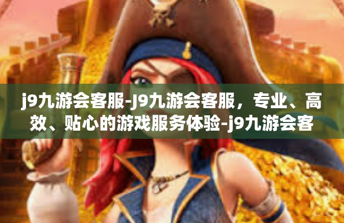 j9九游会客服-J9九游会客服，专业、高效、贴心的游戏服务体验-j9九游会客服
