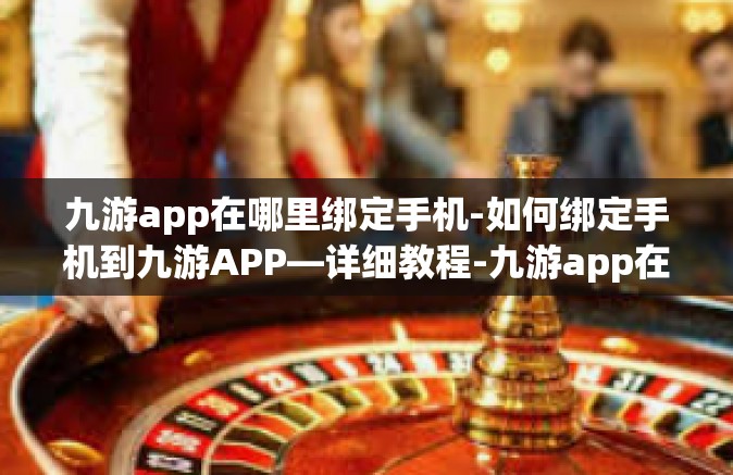 九游app在哪里绑定手机-如何绑定手机到九游APP—详细教程-九游app在哪里绑定手机