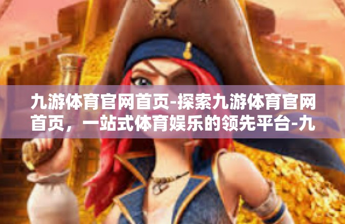 九游体育官网首页-探索九游体育官网首页，一站式体育娱乐的领先平台-九游体育官网首页