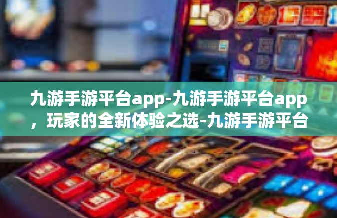 九游手游平台app-九游手游平台app，玩家的全新体验之选-九游手游平台app