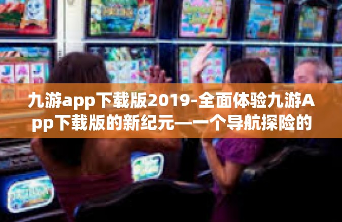 九游app下载版2019-全面体验九游App下载版的新纪元—一个导航探险的全新指南-九游app下载版2019
