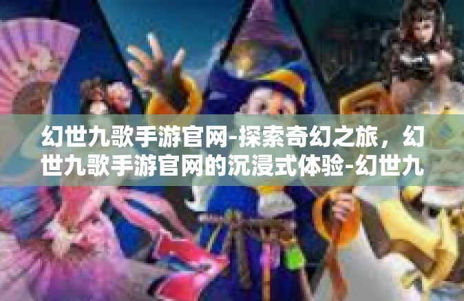幻世九歌手游官网-探索奇幻之旅，幻世九歌手游官网的沉浸式体验-幻世九歌手游官网