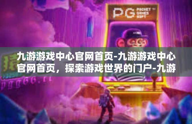 九游游戏中心官网首页-九游游戏中心官网首页，探索游戏世界的门户-九游游戏中心官网首页