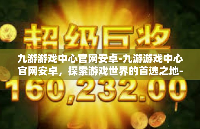 九游游戏中心官网安卓-九游游戏中心官网安卓，探索游戏世界的首选之地-九游游戏中心官网安卓