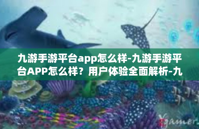 九游手游平台app怎么样-九游手游平台APP怎么样？用户体验全面解析-九游手游平台app怎么样