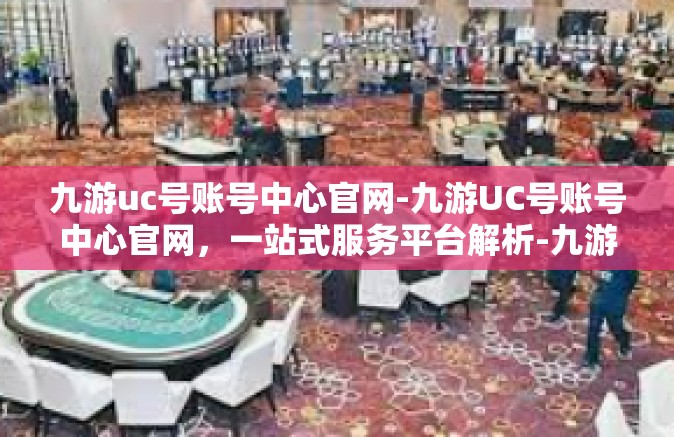 九游uc号账号中心官网-九游UC号账号中心官网，一站式服务平台解析-九游uc号账号中心官网
