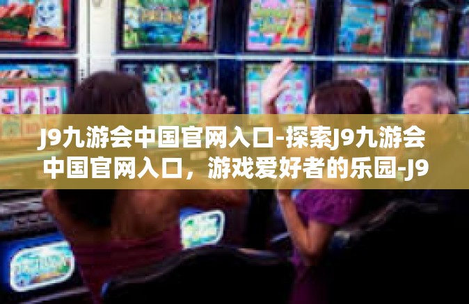 J9九游会中国官网入口-探索J9九游会中国官网入口，游戏爱好者的乐园-J9九游会中国官网入口
