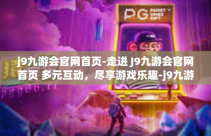 j9九游会官网首页-走进 J9九游会官网首页 多元互动，尽享游戏乐趣-j9九游会官网首页