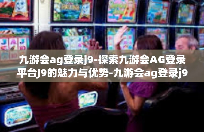 九游会ag登录j9-探索九游会AG登录平台J9的魅力与优势-九游会ag登录j9