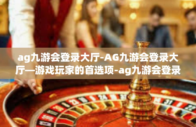 ag九游会登录大厅-AG九游会登录大厅—游戏玩家的首选项-ag九游会登录大厅