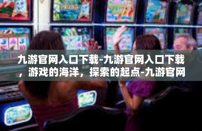 九游官网入口下载-九游官网入口下载，游戏的海洋，探索的起点-九游官网入口下载