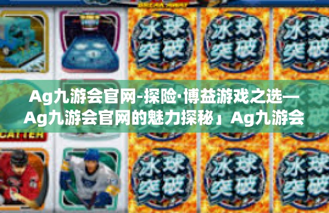Ag九游会官网-探险·博益游戏之选—Ag九游会官网的魅力探秘」Ag九游会官网