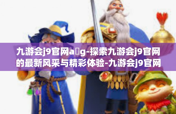 九游会j9官网a g-探索九游会j9官网的最新风采与精彩体验-九游会j9官网a g