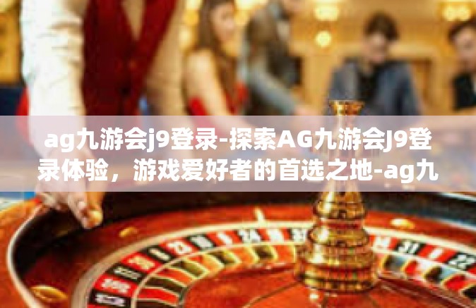 ag九游会j9登录-探索AG九游会J9登录体验，游戏爱好者的首选之地-ag九游会j9登录