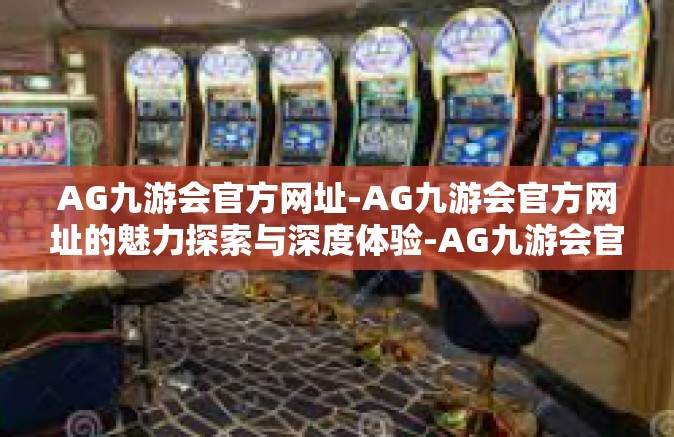 AG九游会官方网址-AG九游会官方网址的魅力探索与深度体验-AG九游会官方网址