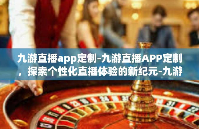九游直播app定制-九游直播APP定制，探索个性化直播体验的新纪元-九游直播app定制