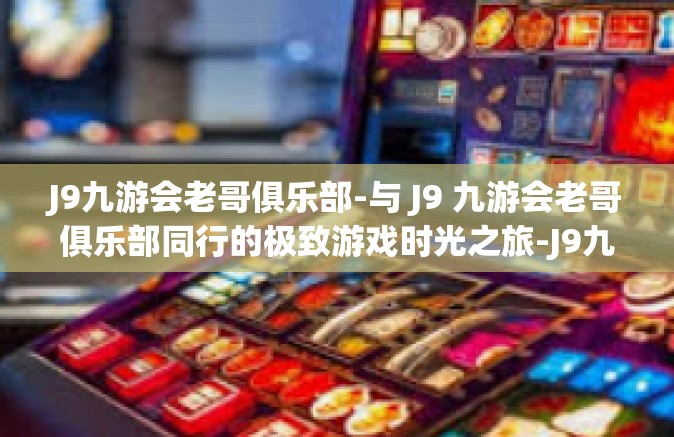 J9九游会老哥俱乐部-与 J9 九游会老哥俱乐部同行的极致游戏时光之旅-J9九游会老哥俱乐部