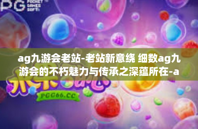 ag九游会老站-老站新意绕 细数ag九游会的不朽魅力与传承之深蕴所在-ag九游会老站