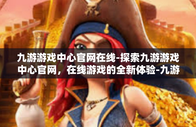 九游游戏中心官网在线-探索九游游戏中心官网，在线游戏的全新体验-九游游戏中心官网在线