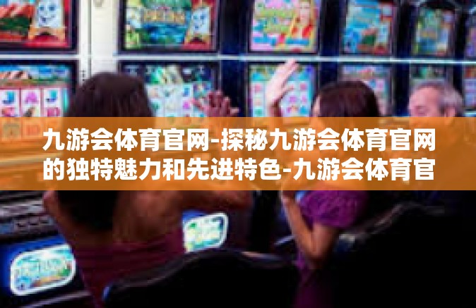 九游会体育官网-探秘九游会体育官网的独特魅力和先进特色-九游会体育官网