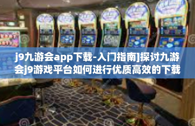 j9九游会app下载-入门指南]探讨九游会j9游戏平台如何进行优质高效的下载体验-j9九游会app下载