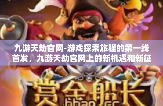 九游天劫官网-游戏探索旅程的第一线首发，九游天劫官网上的新机遇和新征途揭秘！九游天劫官网