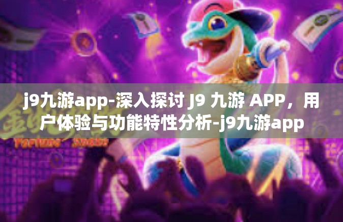 j9九游app-深入探讨 J9 九游 APP，用户体验与功能特性分析-j9九游app
