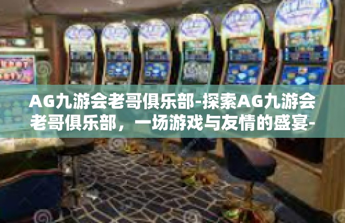 AG九游会老哥俱乐部-探索AG九游会老哥俱乐部，一场游戏与友情的盛宴-AG九游会老哥俱乐部