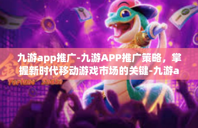 九游app推广-九游APP推广策略，掌握新时代移动游戏市场的关键-九游app推广