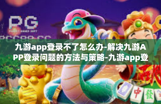 九游app登录不了怎么办-解决九游APP登录问题的方法与策略-九游app登录不了怎么办