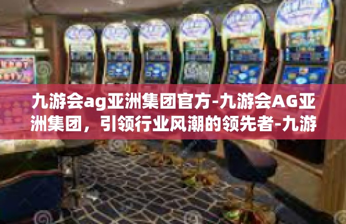 九游会ag亚洲集团官方-九游会AG亚洲集团，引领行业风潮的领先者-九游会ag亚洲集团官方