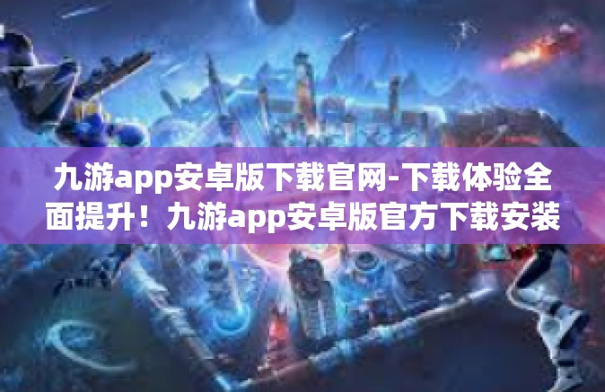 九游app安卓版下载官网-下载体验全面提升！九游app安卓版官方下载安装攻略-九游app安卓版下载官网