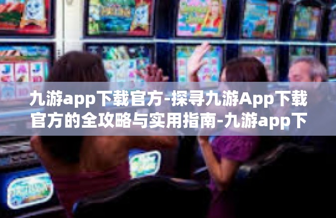 九游app下载官方-探寻九游App下载官方的全攻略与实用指南-九游app下载官方