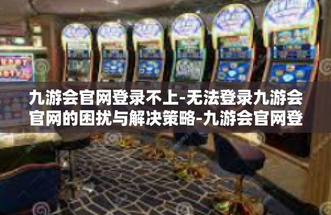 九游会官网登录不上-无法登录九游会官网的困扰与解决策略-九游会官网登录不上