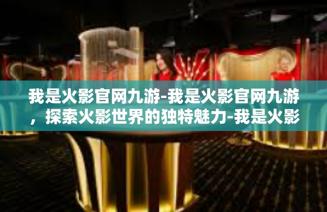 我是火影官网九游-我是火影官网九游，探索火影世界的独特魅力-我是火影官网九游