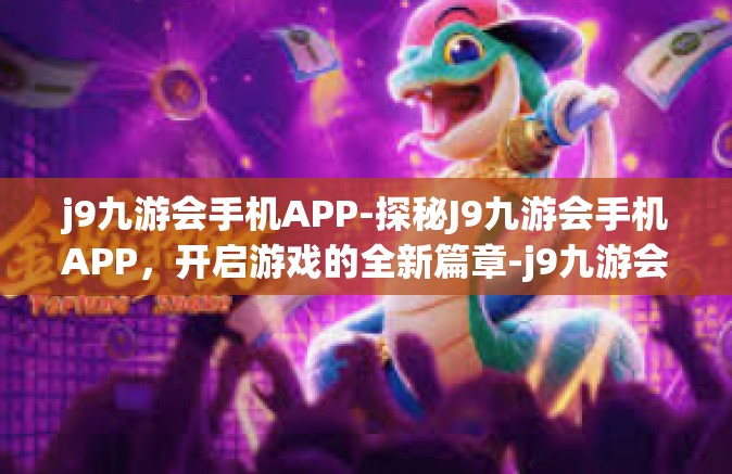 j9九游会手机APP-探秘J9九游会手机APP，开启游戏的全新篇章-j9九游会手机APP