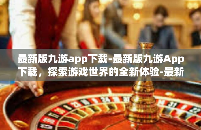最新版九游app下载-最新版九游App下载，探索游戏世界的全新体验-最新版九游app下载