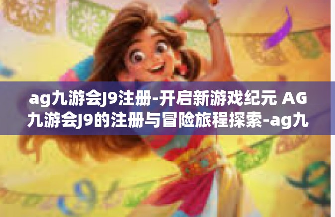 ag九游会J9注册-开启新游戏纪元 AG九游会J9的注册与冒险旅程探索-ag九游会J9注册