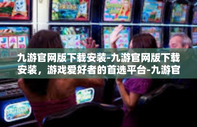 九游官网版下载安装-九游官网版下载安装，游戏爱好者的首选平台-九游官网版下载安装