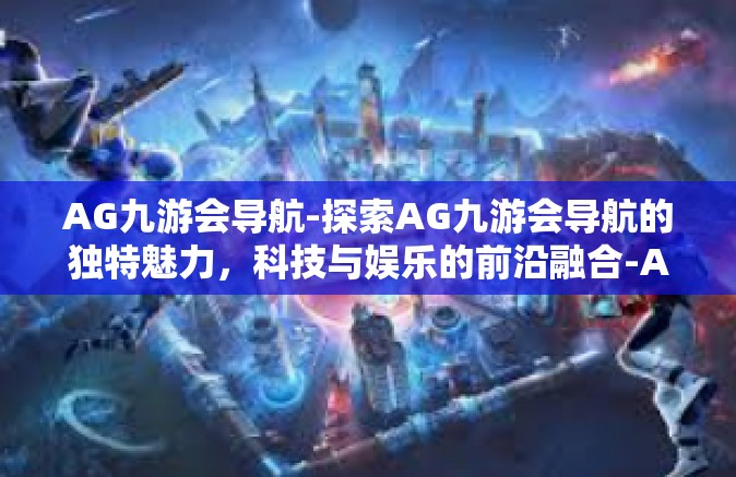 AG九游会导航-探索AG九游会导航的独特魅力，科技与娱乐的前沿融合-AG九游会导航