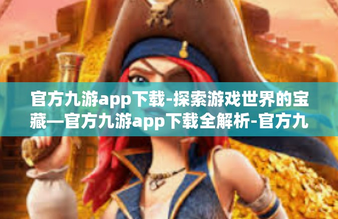 官方九游app下载-探索游戏世界的宝藏—官方九游app下载全解析-官方九游app下载