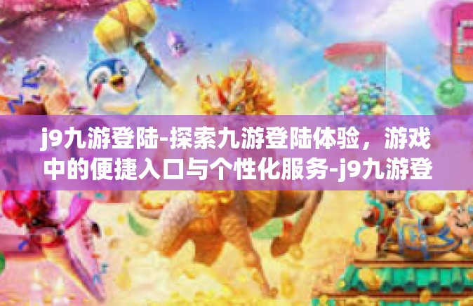j9九游登陆-探索九游登陆体验，游戏中的便捷入口与个性化服务-j9九游登陆