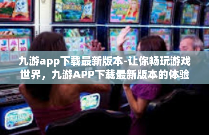 九游app下载最新版本-让你畅玩游戏世界，九游APP下载最新版本的体验之旅-九游app下载最新版本