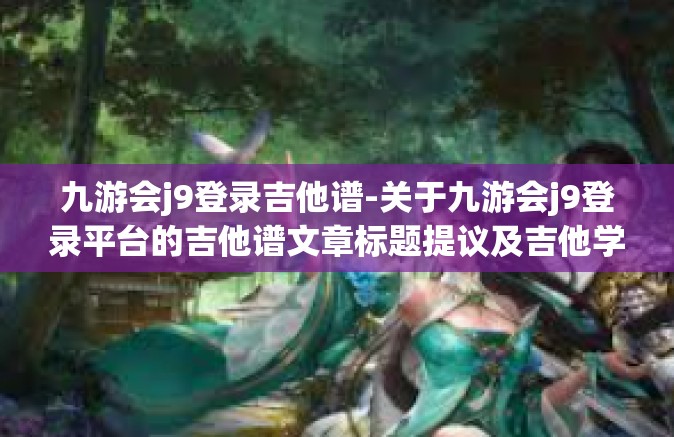 九游会j9登录吉他谱-关于九游会j9登录平台的吉他谱文章标题提议及吉他学习资源探讨-九游会j9登录吉他谱