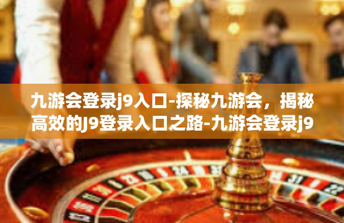九游会登录j9入口-探秘九游会，揭秘高效的J9登录入口之路-九游会登录j9入口