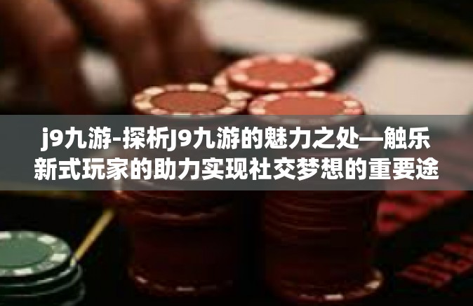 j9九游-探析J9九游的魅力之处—触乐新式玩家的助力实现社交梦想的重要途径！j9九游