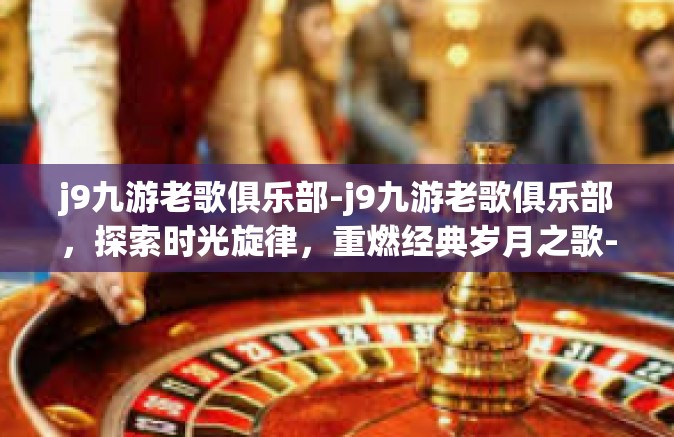 j9九游老歌俱乐部-j9九游老歌俱乐部，探索时光旋律，重燃经典岁月之歌-j9九游老歌俱乐部