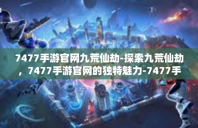 7477手游官网九荒仙劫-探索九荒仙劫，7477手游官网的独特魅力-7477手游官网九荒仙劫