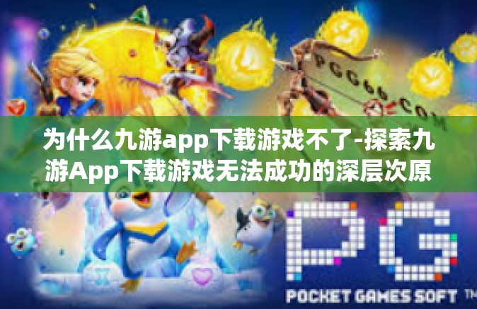 为什么九游app下载游戏不了-探索九游App下载游戏无法成功的深层次原因-为什么九游app下载游戏不了