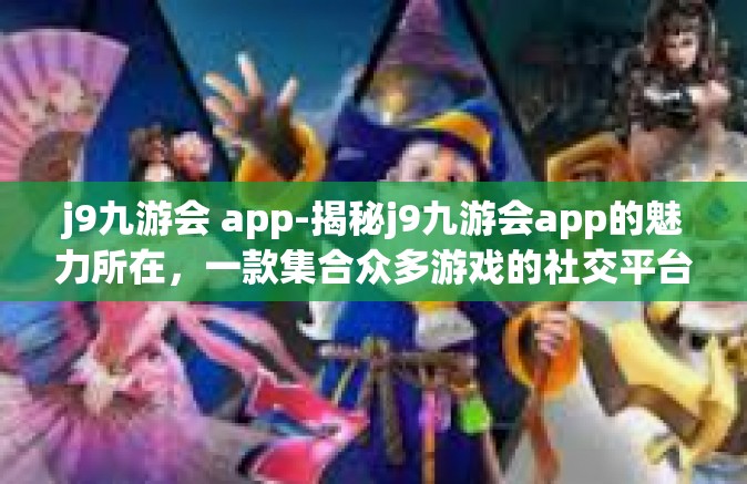 j9九游会 app-揭秘j9九游会app的魅力所在，一款集合众多游戏的社交平台-j9九游会 app